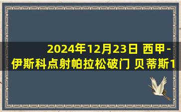 2024年12月23日 西甲-伊斯科点射帕拉松破门 贝蒂斯1-1巴列卡诺